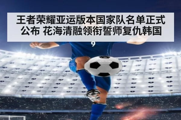 王者荣耀亚运版本国家队名单正式公布 花海清融领衔誓师复仇韩国